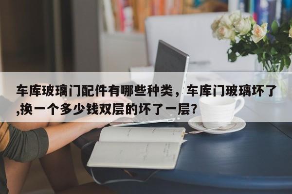 车库玻璃门配件有哪些种类，车库门玻璃坏了,换一个多少钱双层的坏了一层？