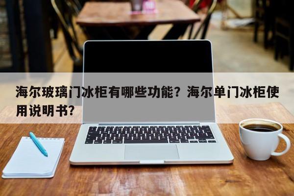 海尔玻璃门冰柜有哪些功能？海尔单门冰柜使用说明书？