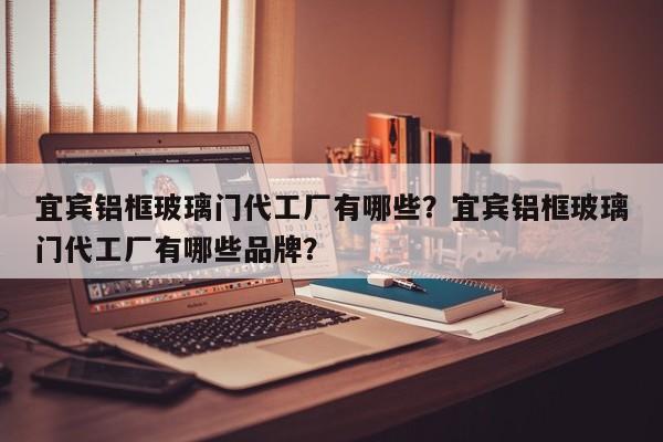 宜宾铝框玻璃门代工厂有哪些？宜宾铝框玻璃门代工厂有哪些品牌？