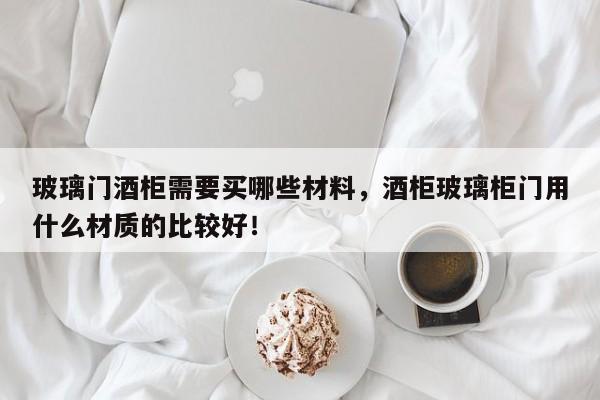 玻璃门酒柜需要买哪些材料，酒柜玻璃柜门用什么材质的比较好！