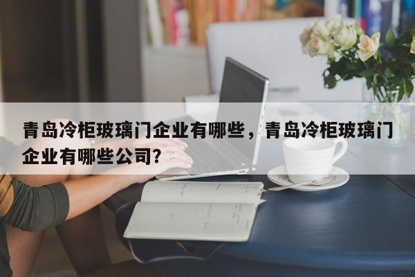 青岛冷柜玻璃门企业有哪些，青岛冷柜玻璃门企业有哪些公司？