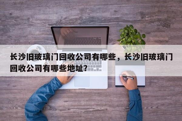 长沙旧玻璃门回收公司有哪些，长沙旧玻璃门回收公司有哪些地址？