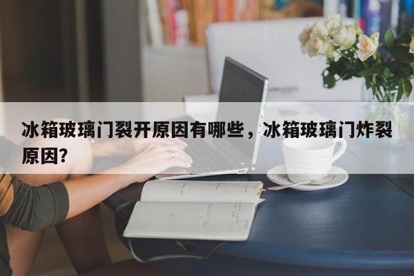 冰箱玻璃门裂开原因有哪些，冰箱玻璃门炸裂原因？