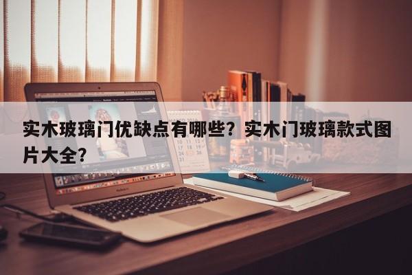 实木玻璃门优缺点有哪些？实木门玻璃款式图片大全？