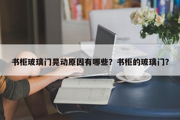 书柜玻璃门晃动原因有哪些？书柜的玻璃门？